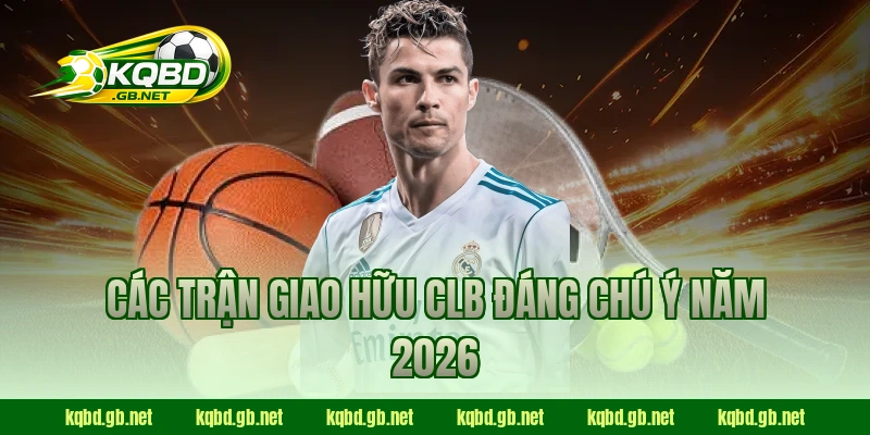 Các trận giao hữu CLB đáng chú ý năm 2026
