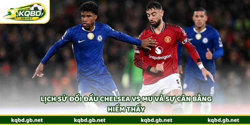 Lịch sử đối đầu Chelsea vs MU và sự cân bằng hiếm thấy