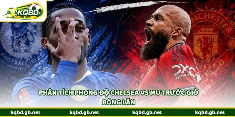 Phân tích phong độ Chelsea vs MU trước giờ bóng lăn