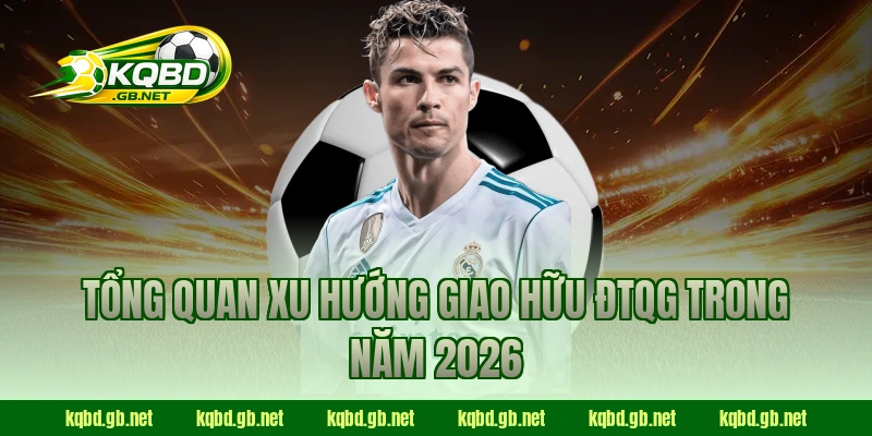 Tổng quan xu hướng giao hữu ĐTQG trong năm 2026